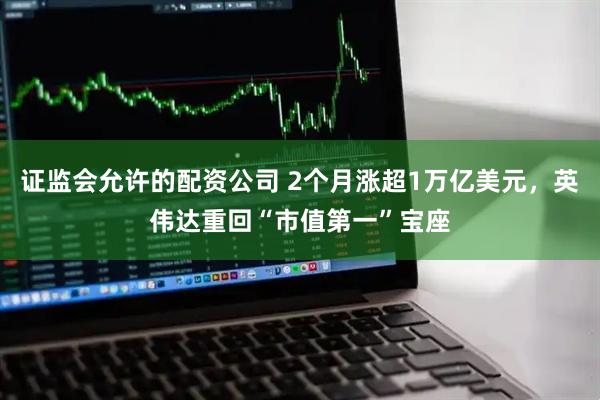 证监会允许的配资公司 2个月涨超1万亿美元，英伟达重回“市值第一”宝座