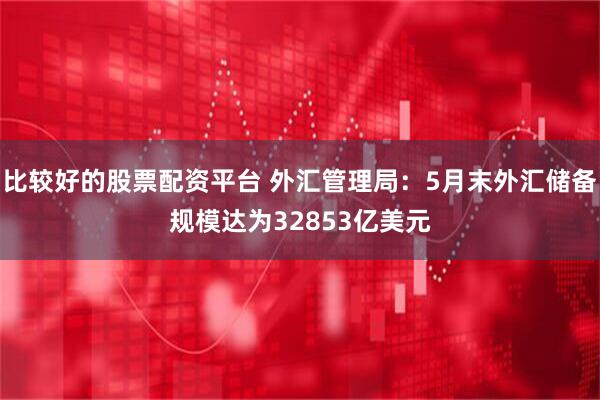 比较好的股票配资平台 外汇管理局：5月末外汇储备规模达为32853亿美元