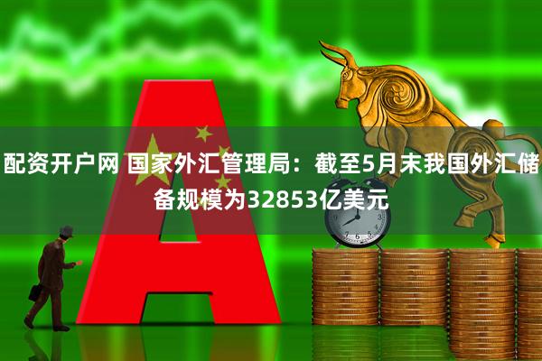 配资开户网 国家外汇管理局：截至5月末我国外汇储备规模为32853亿美元