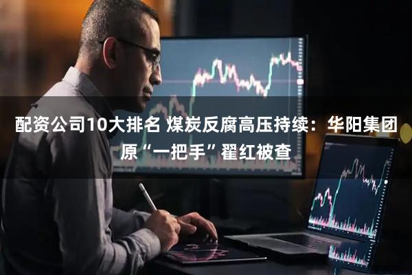 配资公司10大排名 煤炭反腐高压持续：华阳集团原“一把手”翟红被查