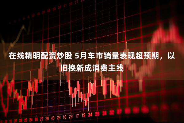 在线精明配资炒股 5月车市销量表现超预期，以旧换新成消费主线
