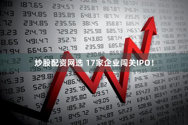 炒股配资网选 17家企业闯关IPO！