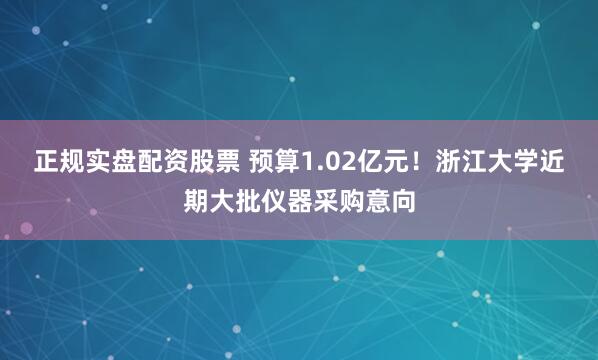 正规实盘配资股票 预算1.02亿元！浙江大学近期大批仪器采购意向