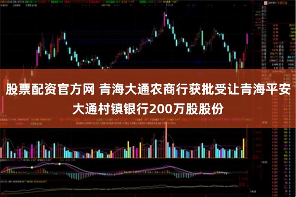 股票配资官方网 青海大通农商行获批受让青海平安大通村镇银行200万股股份