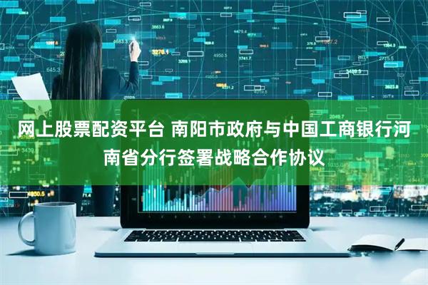 网上股票配资平台 南阳市政府与中国工商银行河南省分行签署战略合作协议