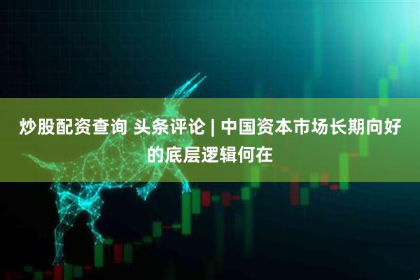 炒股配资查询 头条评论 | 中国资本市场长期向好的底层逻辑何在