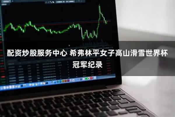 配资炒股服务中心 希弗林平女子高山滑雪世界杯冠军纪录