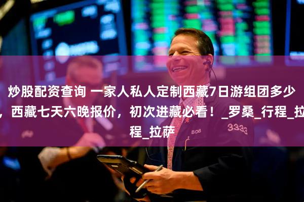 炒股配资查询 一家人私人定制西藏7日游组团多少钱，西藏七天六晚报价，初次进藏必看！_罗桑_行程_拉萨