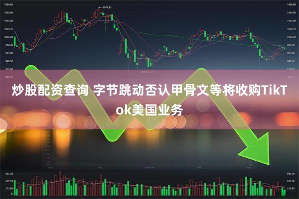 炒股配资查询 字节跳动否认甲骨文等将收购TikTok美国业务