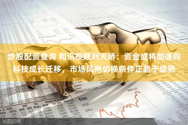 炒股配资查询 和讯投顾刘天娇：资金或将加速向科技成长迁移，市场风格切换条件正趋于成熟