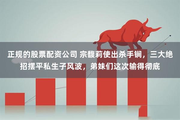 正规的股票配资公司 宗馥莉使出杀手锏，三大绝招摆平私生子风波，弟妹们这次输得彻底