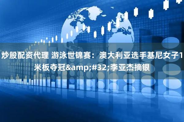 炒股配资代理 游泳世锦赛：澳大利亚选手基尼女子1米板夺冠&#32;李亚杰摘银