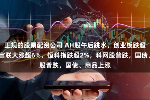 正规的股票配资公司 AH股午后跳水，创业板跌超1%，工业富联大涨超6%，恒科指跌超2%，科网股普跌，国债、商品上涨