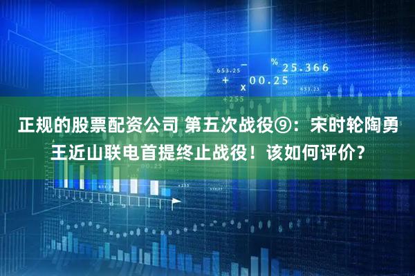 正规的股票配资公司 第五次战役⑨：宋时轮陶勇王近山联电首提终止战役！该如何评价？