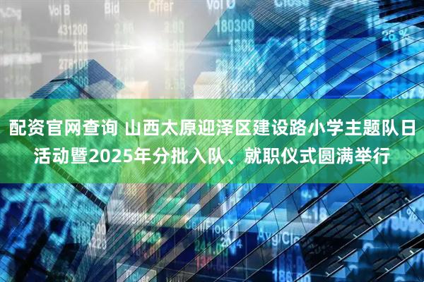配资官网查询 山西太原迎泽区建设路小学主题队日活动暨2025年分批入队、就职仪式圆满举行