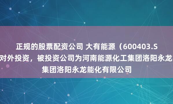 正规的股票配资公司 大有能源(600403.SH)新增一起对外投资,被投资公司为河南能源化工集团洛阳永龙能化有限公司