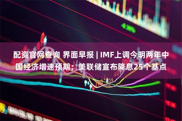 配资官网查询 界面早报 | IMF上调今明两年中国经济增速预期;美联储宣布降息25个基点