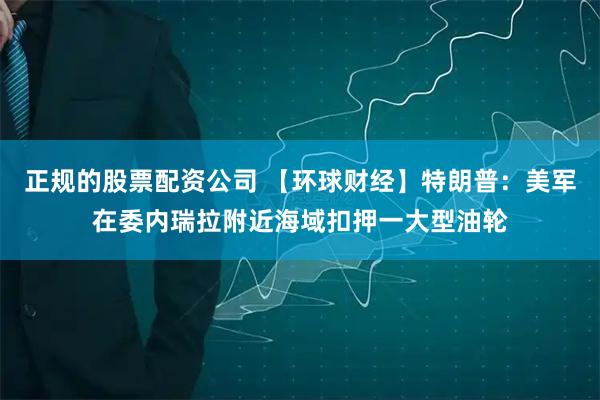 正规的股票配资公司 【环球财经】特朗普:美军在委内瑞拉附近海域扣押一大型油轮