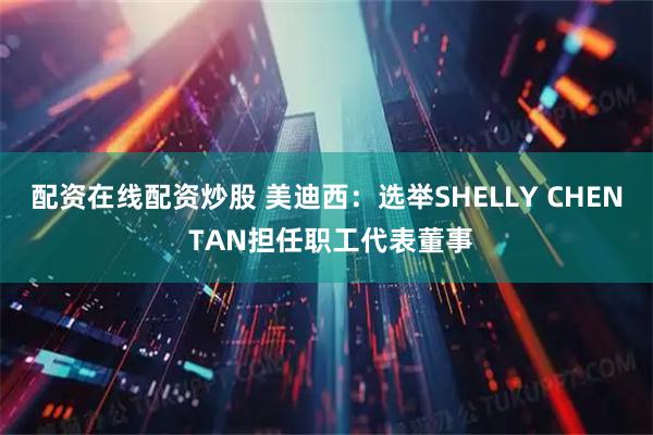 配资在线配资炒股 美迪西：选举SHELLY CHEN TAN担任职工代表董事