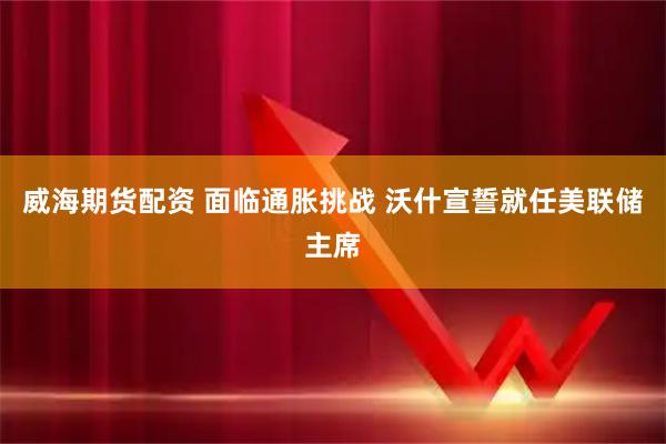 威海期货配资 面临通胀挑战 沃什宣誓就任美联储主席
