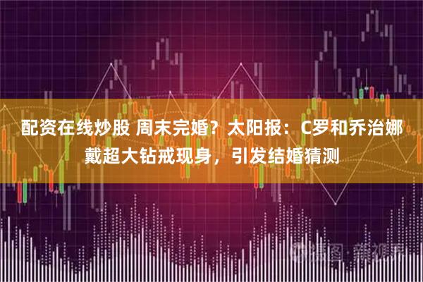 配资在线炒股 周末完婚？太阳报：C罗和乔治娜戴超大钻戒现身，引发结婚猜测