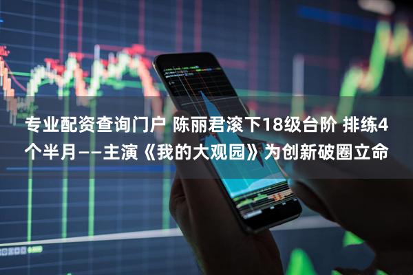 专业配资查询门户 陈丽君滚下18级台阶 排练4个半月——主演《我的大观园》为创新破圈立命