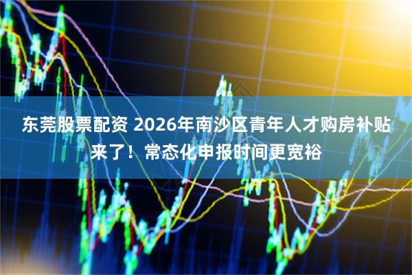 东莞股票配资 2026年南沙区青年人才购房补贴来了！常态化申报时间更宽裕